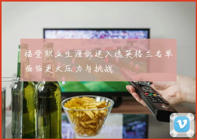 福登职业生涯低迷入选英格兰名单面临更大压力与挑战