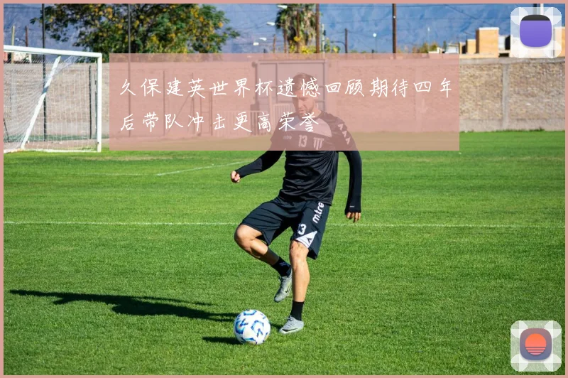 久保建英世界杯遗憾回顾期待四年后带队冲击更高荣誉