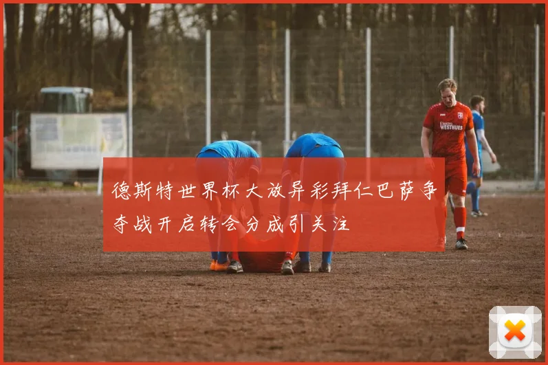 德斯特世界杯大放异彩拜仁巴萨争夺战开启转会分成引关注