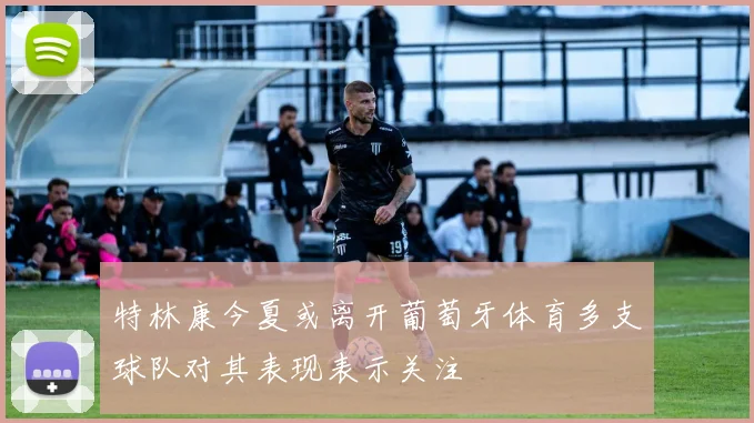 特林康今夏或离开葡萄牙体育多支球队对其表现表示关注