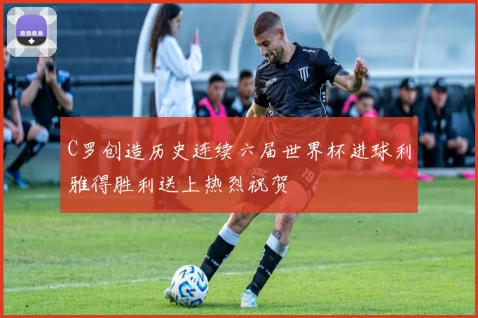 C罗创造历史连续六届世界杯进球利雅得胜利送上热烈祝贺
