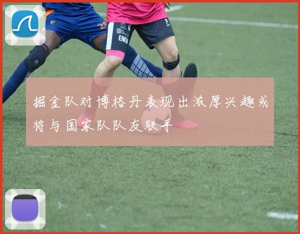 掘金队对博格丹表现出浓厚兴趣或将与国家队队友联手