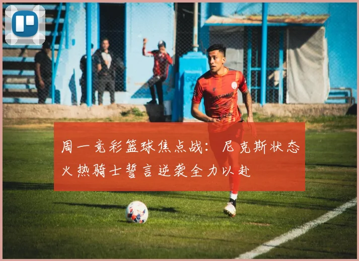 周一竞彩篮球焦点战：尼克斯状态火热骑士誓言逆袭全力以赴