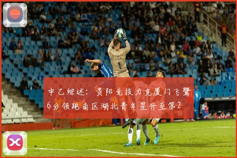 中乙综述：贵阳竞技力克厦门飞鹭6分领跑南区湖北青年星升至第2