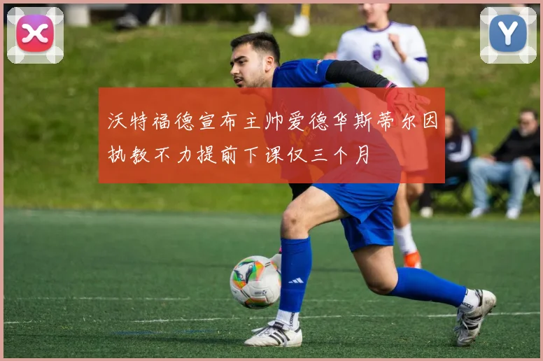沃特福德宣布主帅爱德华斯蒂尔因执教不力提前下课仅三个月
