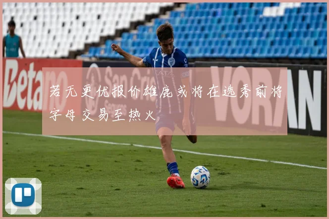 若无更优报价雄鹿或将在选秀前将字母交易至热火