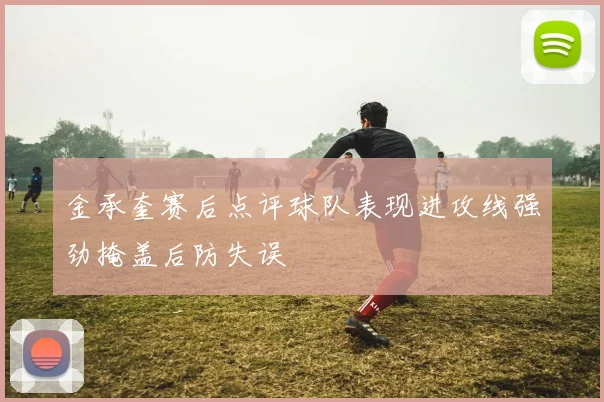 金承奎赛后点评球队表现进攻线强劲掩盖后防失误
