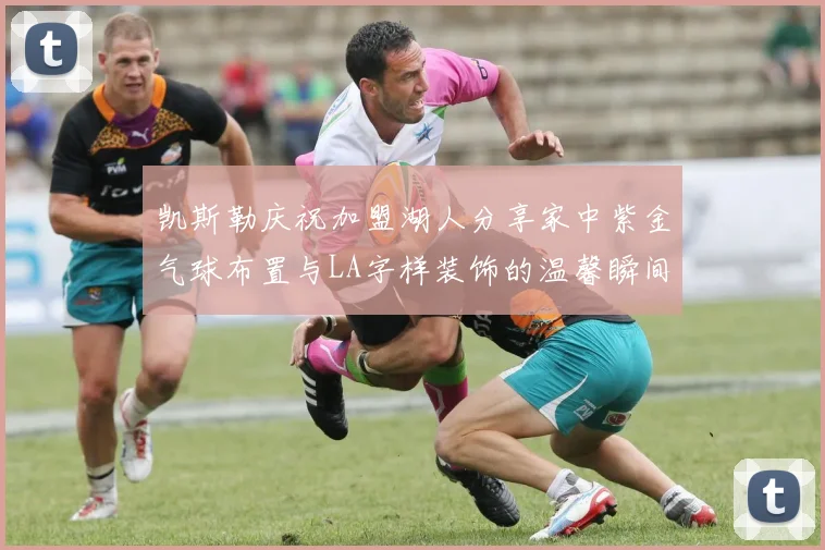 凯斯勒庆祝加盟湖人分享家中紫金气球布置与LA字样装饰的温馨瞬间