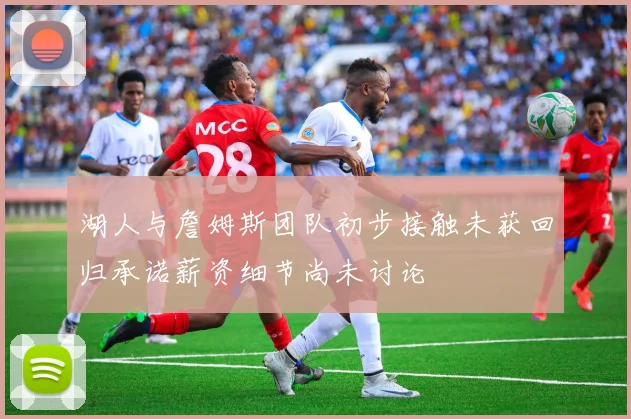 湖人与詹姆斯团队初步接触未获回归承诺薪资细节尚未讨论