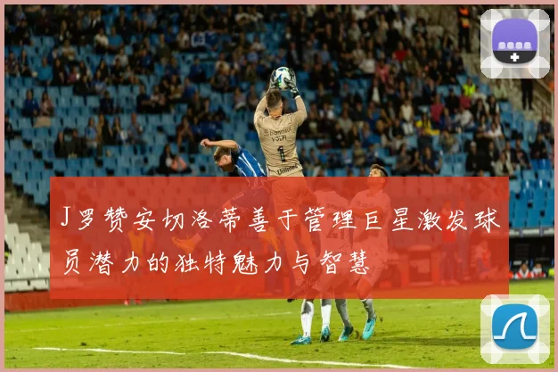 J罗赞安切洛蒂善于管理巨星激发球员潜力的独特魅力与智慧