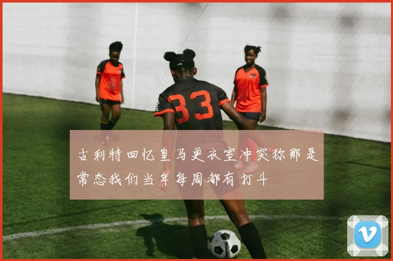 古利特回忆皇马更衣室冲突称那是常态我们当年每周都有打斗