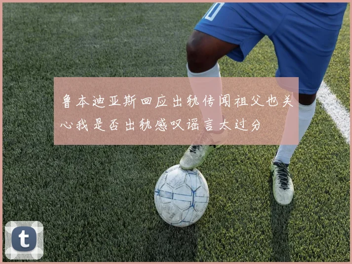 鲁本迪亚斯回应出轨传闻祖父也关心我是否出轨感叹谣言太过分