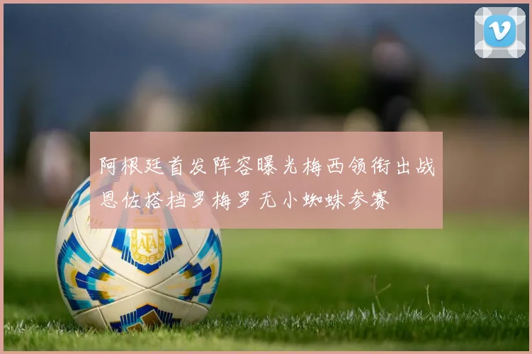 阿根廷首发阵容曝光梅西领衔出战恩佐搭档罗梅罗无小蜘蛛参赛