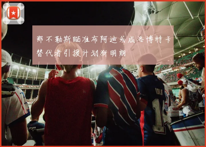 那不勒斯瞄准布阿迪或成洛博特卡替代者引援计划渐明朗