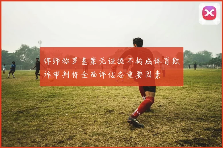 律师称罗基案无证据不构成体育欺诈审判将全面评估各重要因素