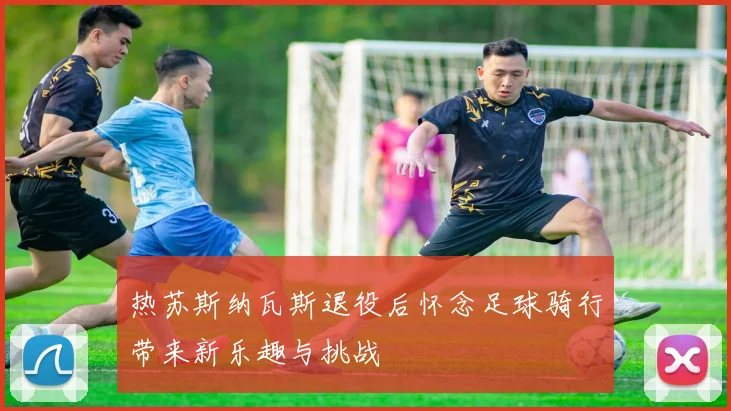 热苏斯纳瓦斯退役后怀念足球骑行带来新乐趣与挑战