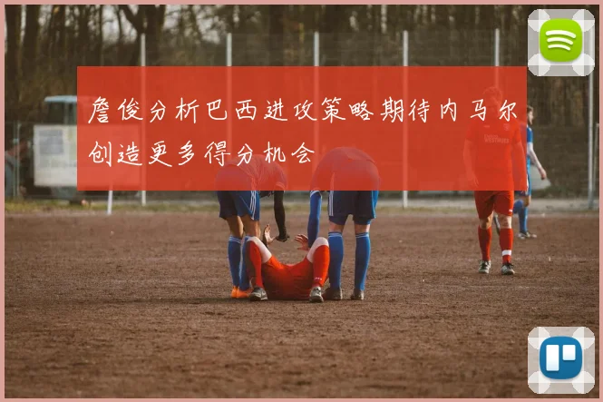 詹俊分析巴西进攻策略期待内马尔创造更多得分机会