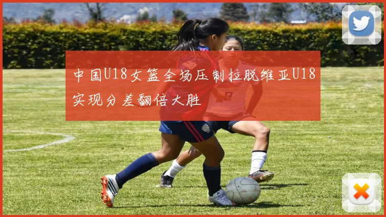 中国U18女篮全场压制拉脱维亚U18实现分差翻倍大胜