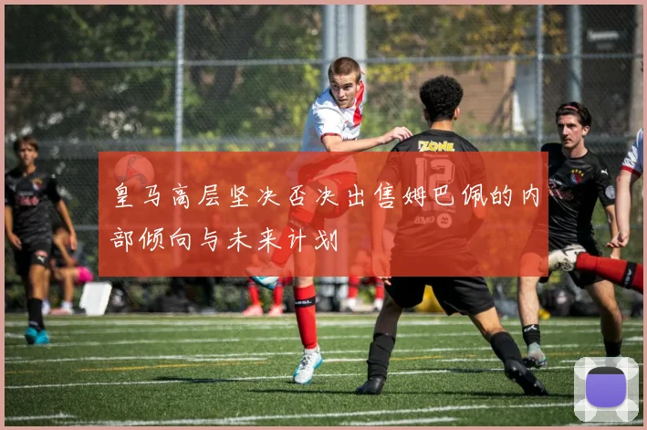 皇马高层坚决否决出售姆巴佩的内部倾向与未来计划