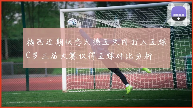 梅西近期状态火热五天内打入五球C罗三届大赛仅得五球对比分析