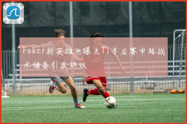 Faker新英雄池曝光T1季后赛中路战术储备引发热议