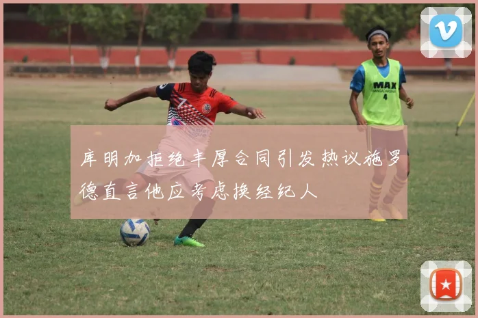 库明加拒绝丰厚合同引发热议施罗德直言他应考虑换经纪人